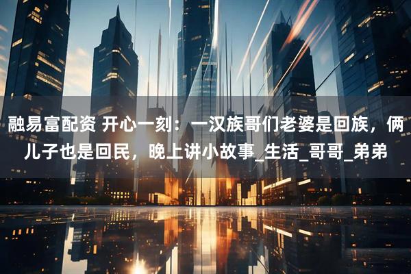 融易富配资 开心一刻：一汉族哥们老婆是回族，俩儿子也是回民，晚上讲小故事_生活_哥哥_弟弟