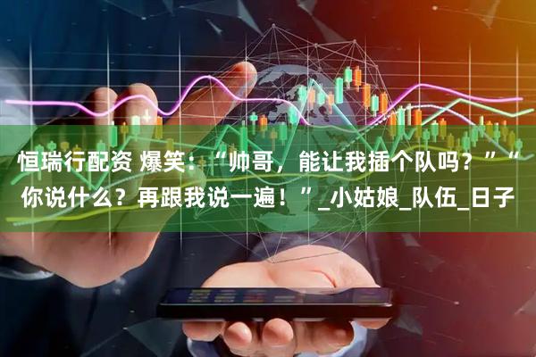 恒瑞行配资 爆笑：“帅哥，能让我插个队吗？”“你说什么？再跟我说一遍！”_小姑娘_队伍_日子
