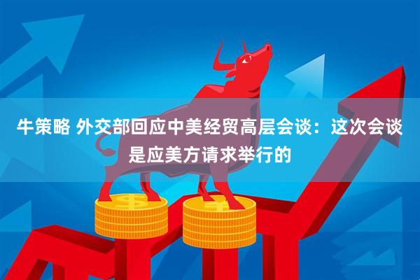 牛策略 外交部回应中美经贸高层会谈：这次会谈是应美方请求举行的
