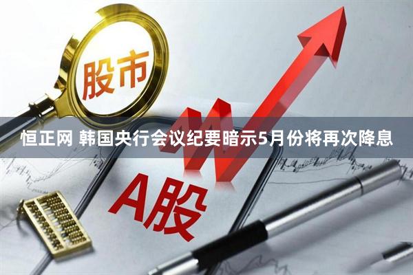 恒正网 韩国央行会议纪要暗示5月份将再次降息