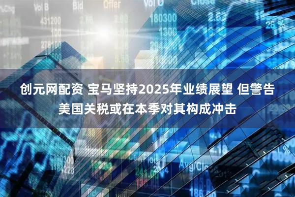 创元网配资 宝马坚持2025年业绩展望 但警告美国关税或在本季对其构成冲击