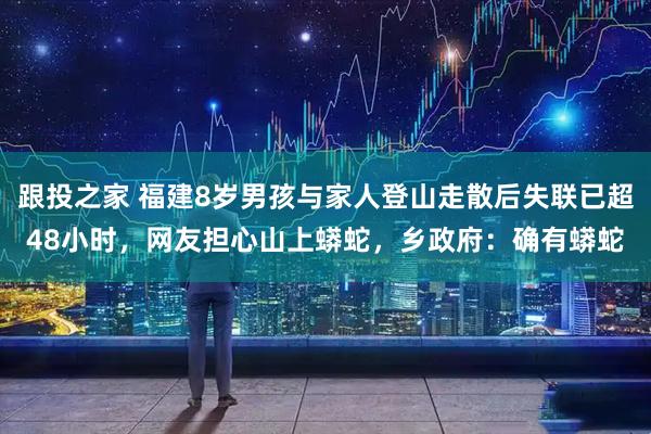 跟投之家 福建8岁男孩与家人登山走散后失联已超48小时，网友担心山上蟒蛇，乡政府：确有蟒蛇
