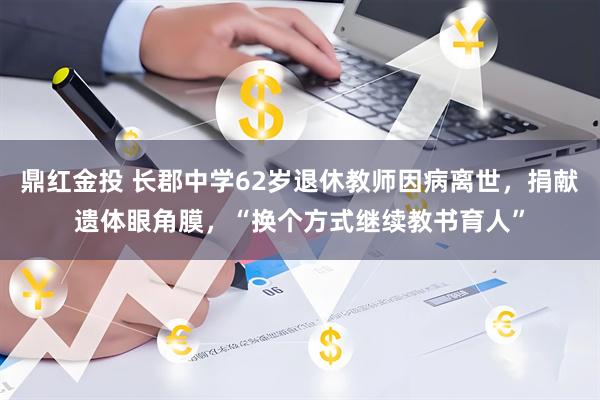鼎红金投 长郡中学62岁退休教师因病离世，捐献遗体眼角膜，“换个方式继续教书育人”