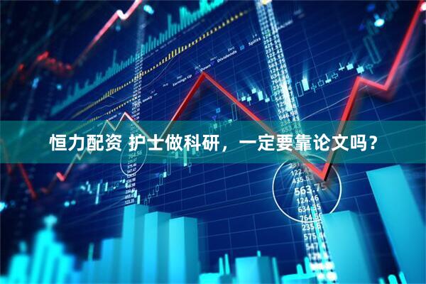 恒力配资 护士做科研，一定要靠论文吗？