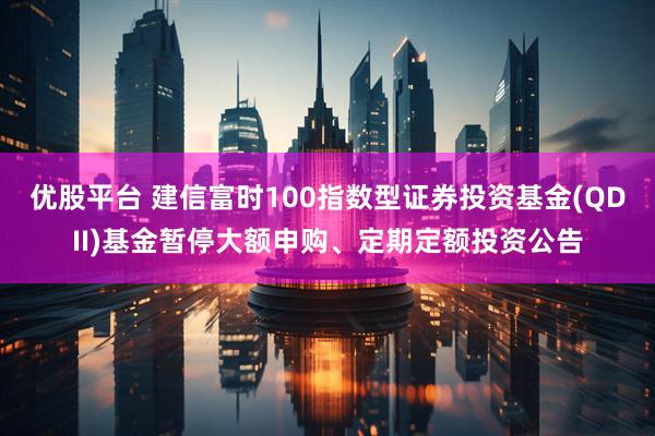 优股平台 建信富时100指数型证券投资基金(QDII)基金暂停大额申购、定期定额投资公告