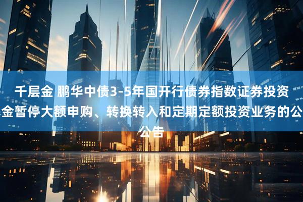 千层金 鹏华中债3-5年国开行债券指数证券投资基金暂停大额申购、转换转入和定期定额投资业务的公告