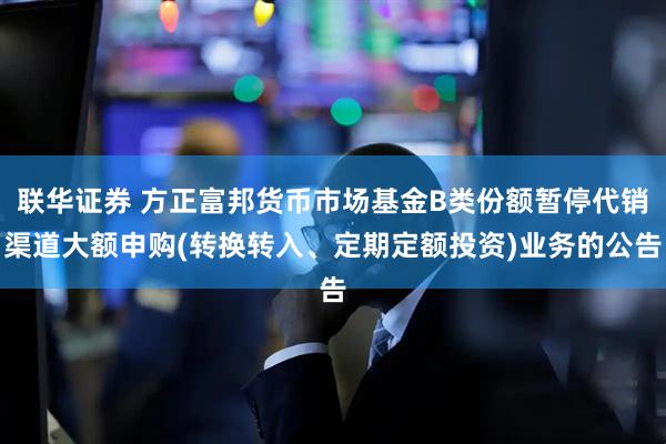联华证券 方正富邦货币市场基金B类份额暂停代销渠道大额申购(转换转入、定期定额投资)业务的公告