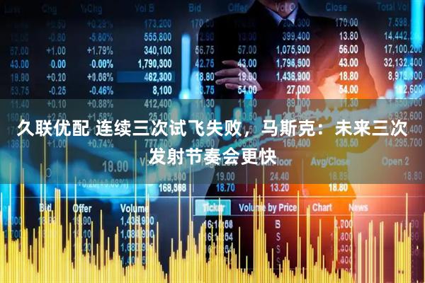 久联优配 连续三次试飞失败，马斯克：未来三次发射节奏会更快