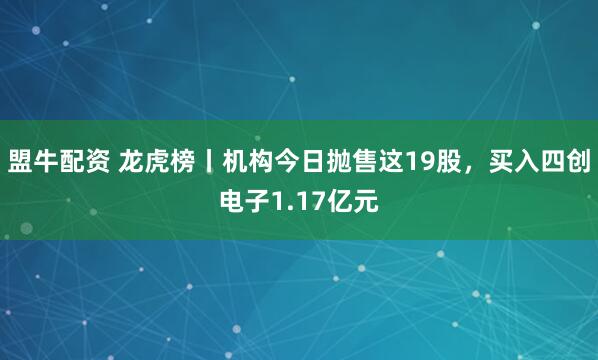 盟牛配资 龙虎榜丨机构今日抛售这19股，买入四创电子1.17亿元