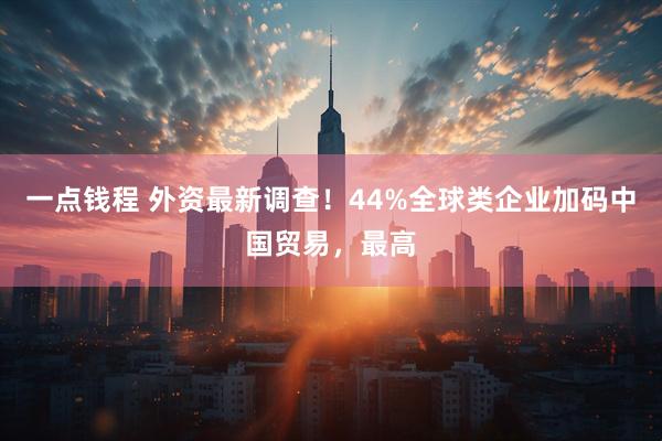 一点钱程 外资最新调查！44%全球类企业加码中国贸易，最高