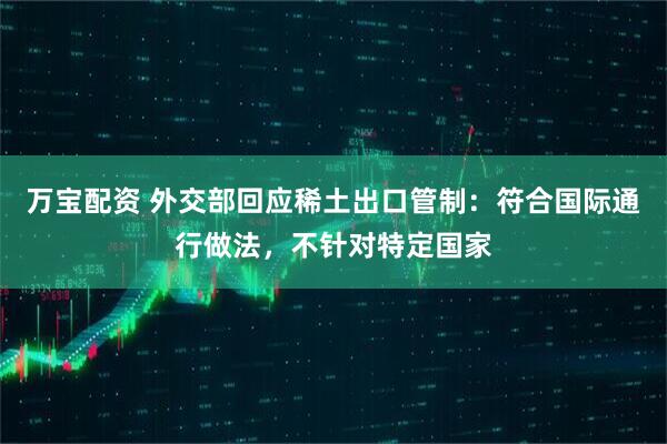 万宝配资 外交部回应稀土出口管制：符合国际通行做法，不针对特定国家