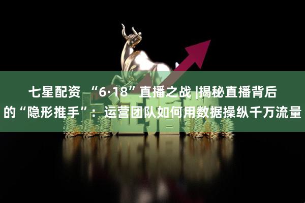 七星配资  “6·18”直播之战 |揭秘直播背后的“隐形推手”：运营团队如何用数据操纵千万流量