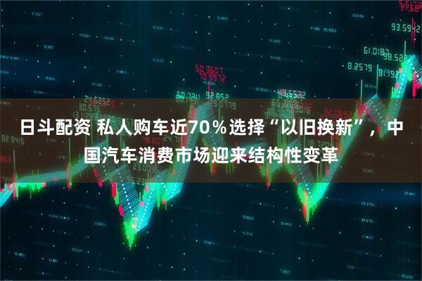 日斗配资 私人购车近70％选择“以旧换新”，中国汽车消费市场迎来结构性变革
