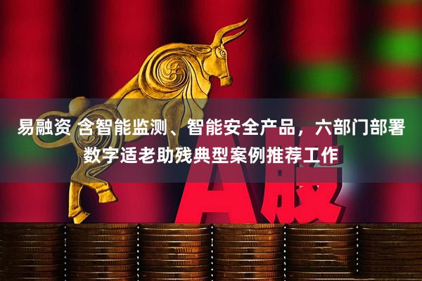 易融资 含智能监测、智能安全产品，六部门部署数字适老助残典型案例推荐工作