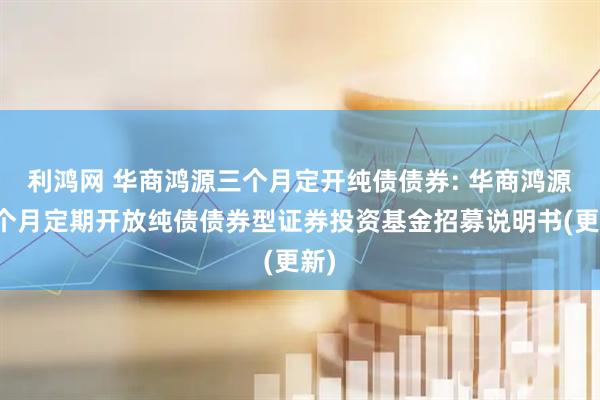 利鸿网 华商鸿源三个月定开纯债债券: 华商鸿源三个月定期开放纯债债券型证券投资基金招募说明书(更新)