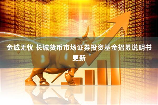金诚无忧 长城货币市场证券投资基金招募说明书更新