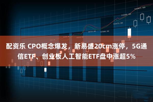 配资乐 CPO概念爆发，新易盛20cm涨停，5G通信ETF、创业板人工智能ETF盘中涨超5%