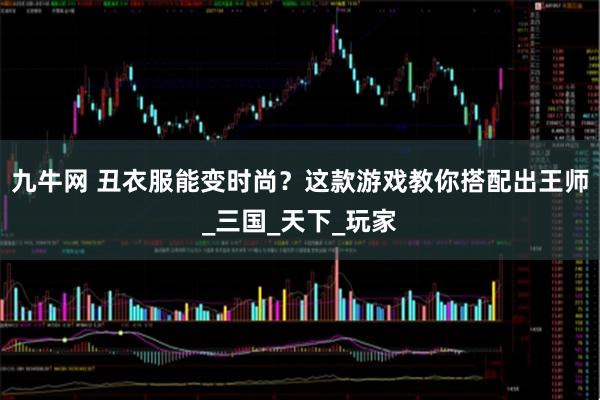 九牛网 丑衣服能变时尚？这款游戏教你搭配出王师_三国_天下_玩家