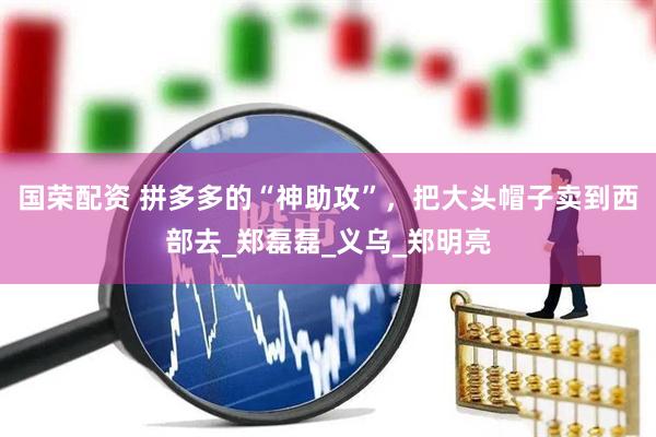 国荣配资 拼多多的“神助攻”，把大头帽子卖到西部去_郑磊磊_义乌_郑明亮