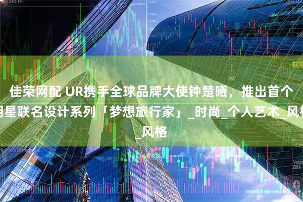 佳荣网配 UR携手全球品牌大使钟楚曦，推出首个明星联名设计系列「梦想旅行家」_时尚_个人艺术_风格