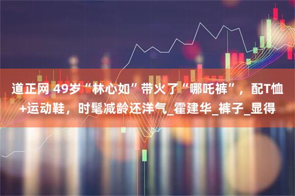 道正网 49岁“林心如”带火了“哪吒裤”，配T恤+运动鞋，时髦减龄还洋气_霍建华_裤子_显得