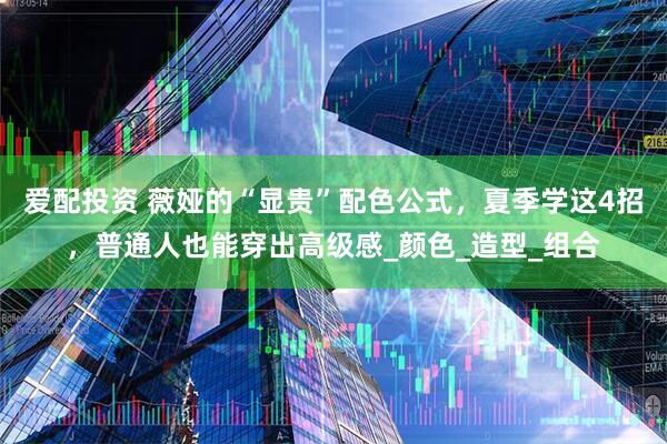 爱配投资 薇娅的“显贵”配色公式，夏季学这4招，普通人也能穿出高级感_颜色_造型_组合
