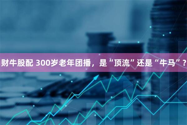 财牛股配 300岁老年团播，是“顶流”还是“牛马”？