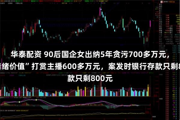 华泰配资 90后国企女出纳5年贪污700多万元，为“情绪价值”打赏主播600多万元，案发时银行存款只剩800元