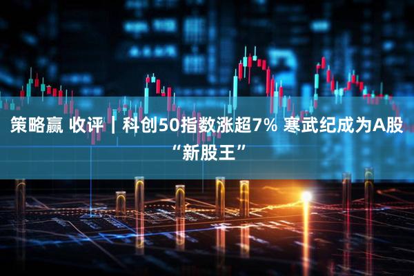 策略赢 收评｜科创50指数涨超7% 寒武纪成为A股“新股王”