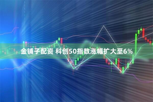 金铺子配资 科创50指数涨幅扩大至6%