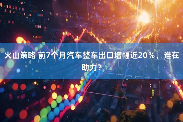 火山策略 前7个月汽车整车出口增幅近20％，谁在助力？