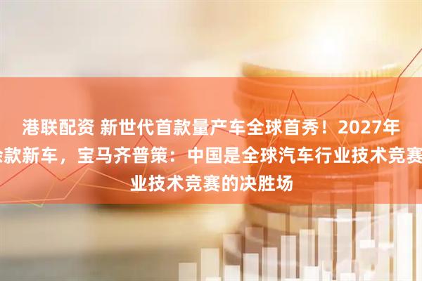 港联配资 新世代首款量产车全球首秀！2027年前推40余款新车，宝马齐普策：中国是全球汽车行业技术竞赛的决胜场