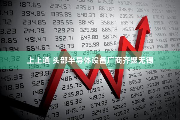 上上通 头部半导体设备厂商齐聚无锡