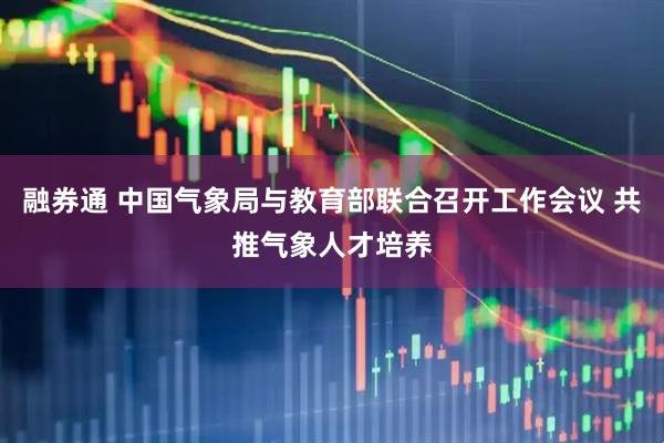 融券通 中国气象局与教育部联合召开工作会议 共推气象人才培养