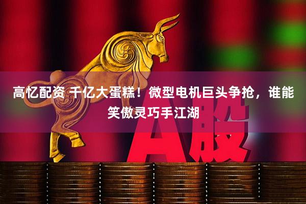 高忆配资 千亿大蛋糕！微型电机巨头争抢，谁能笑傲灵巧手江湖