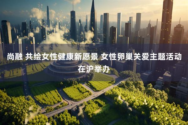尚融 共绘女性健康新愿景 女性卵巢关爱主题活动在沪举办