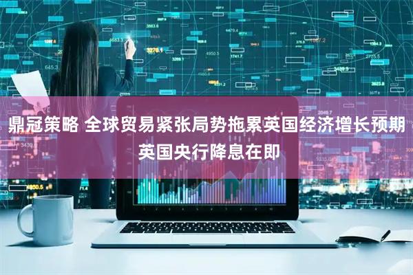 鼎冠策略 全球贸易紧张局势拖累英国经济增长预期 英国央行降息在即