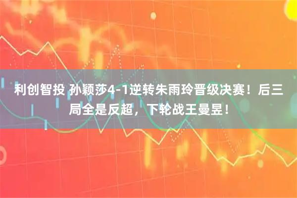 利创智投 孙颖莎4-1逆转朱雨玲晋级决赛！后三局全是反超，下轮战王曼昱！