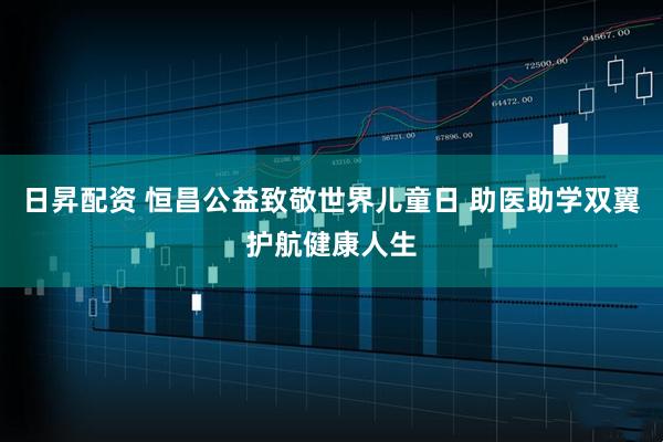 日昇配资 恒昌公益致敬世界儿童日 助医助学双翼护航健康人生