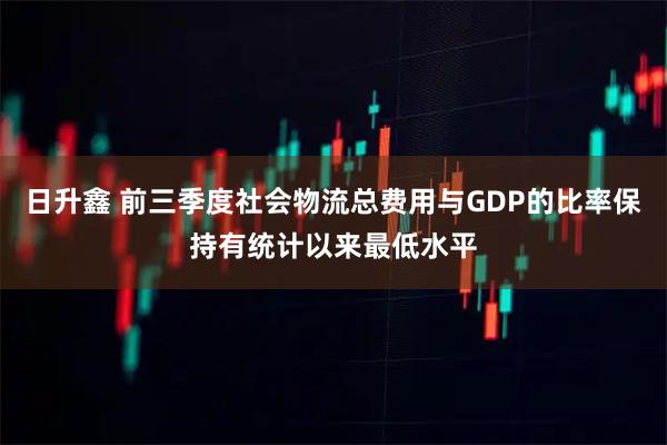 日升鑫 前三季度社会物流总费用与GDP的比率保持有统计以来最低水平
