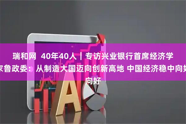 瑞和网 40年40人|专访兴业银行首席经济学家鲁政委:从制造大国迈向创新高地 中国经济稳中向好