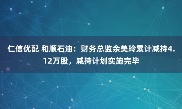 仁信优配 和顺石油:财务总监余美玲累计减持4.12万股,减持计划实施完毕