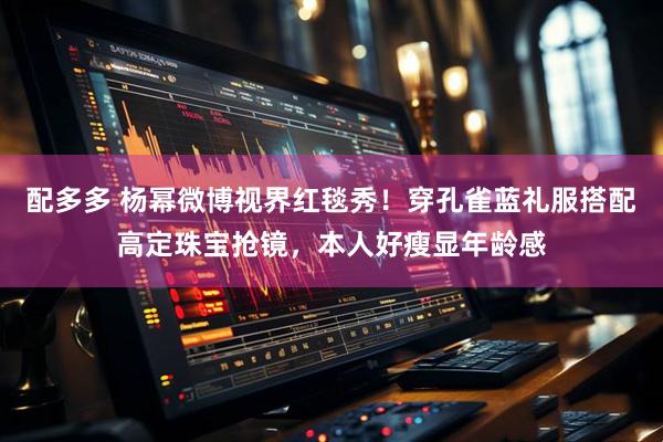 配多多 杨幂微博视界红毯秀!穿孔雀蓝礼服搭配高定珠宝抢镜,本人好瘦显年龄感