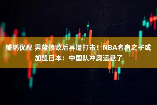 盛鹏优配 男篮惨败后再遭打击!NBA名宿之子或加盟日本:中国队冲奥运悬了