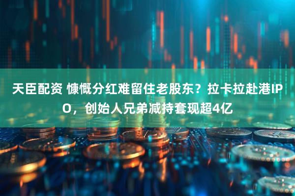 天臣配资 慷慨分红难留住老股东?拉卡拉赴港IPO,创始人兄弟减持套现超4亿