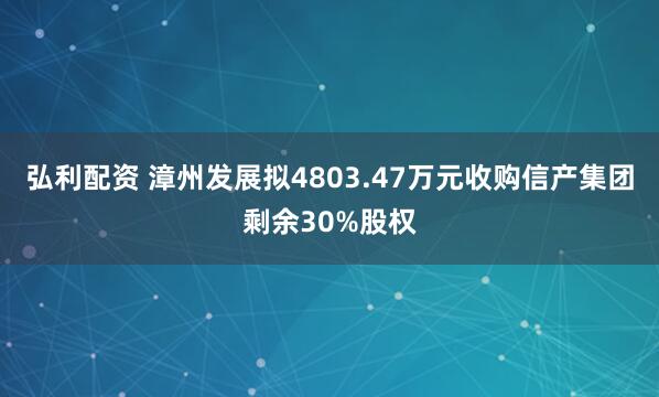 弘利配资 漳州发展拟4803.47万元收购信产集团剩余30%股权