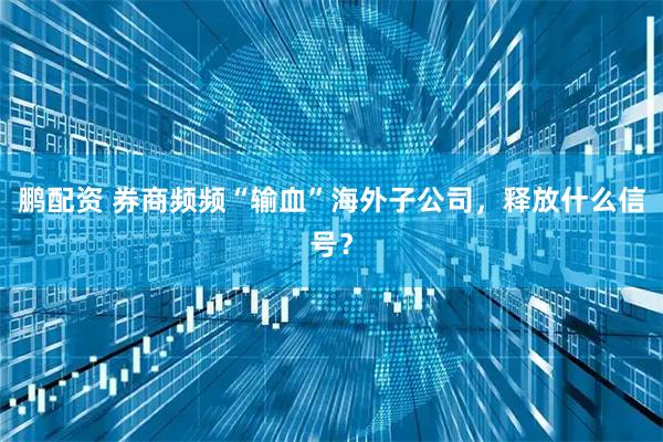 鹏配资 券商频频“输血”海外子公司，释放什么信号？