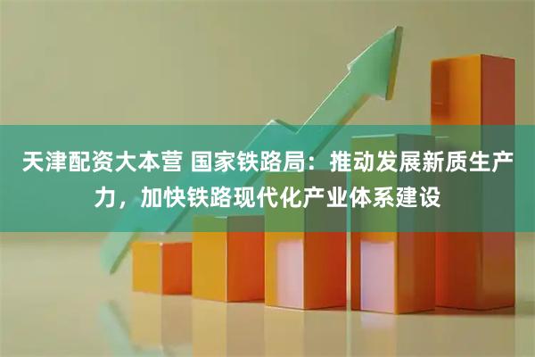 天津配资大本营 国家铁路局：推动发展新质生产力，加快铁路现代化产业体系建设