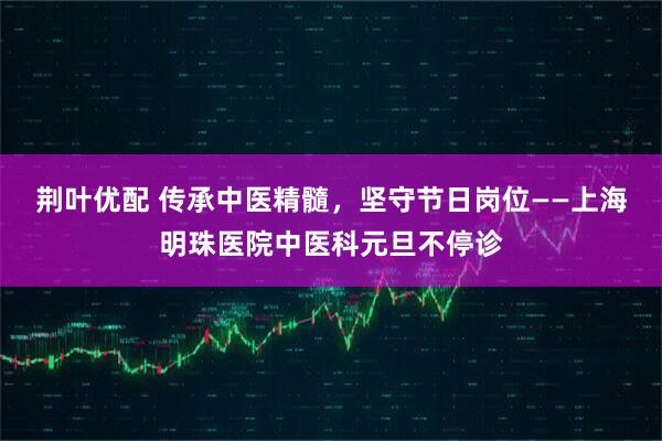 荆叶优配 传承中医精髓，坚守节日岗位——上海明珠医院中医科元旦不停诊