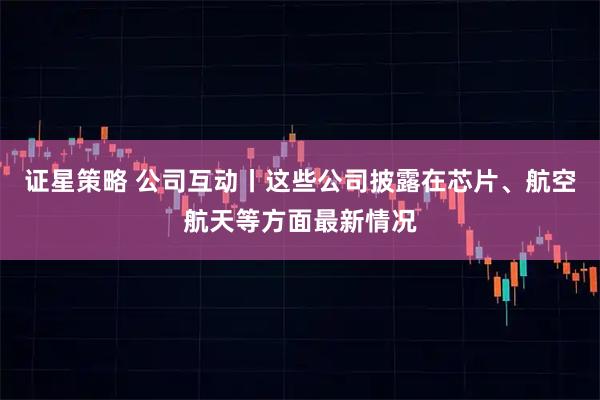 证星策略 公司互动丨这些公司披露在芯片、航空航天等方面最新情况
